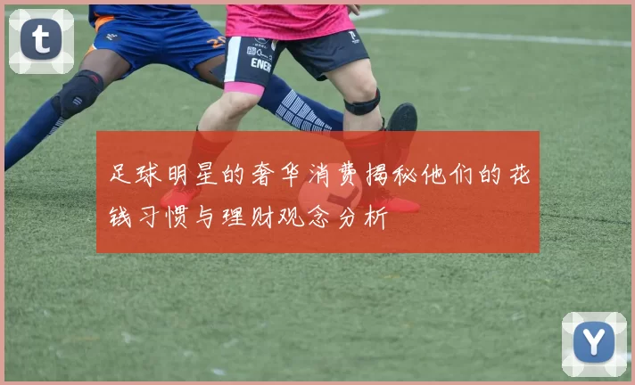 足球明星的奢华消费揭秘他们的花钱习惯与理财观念分析