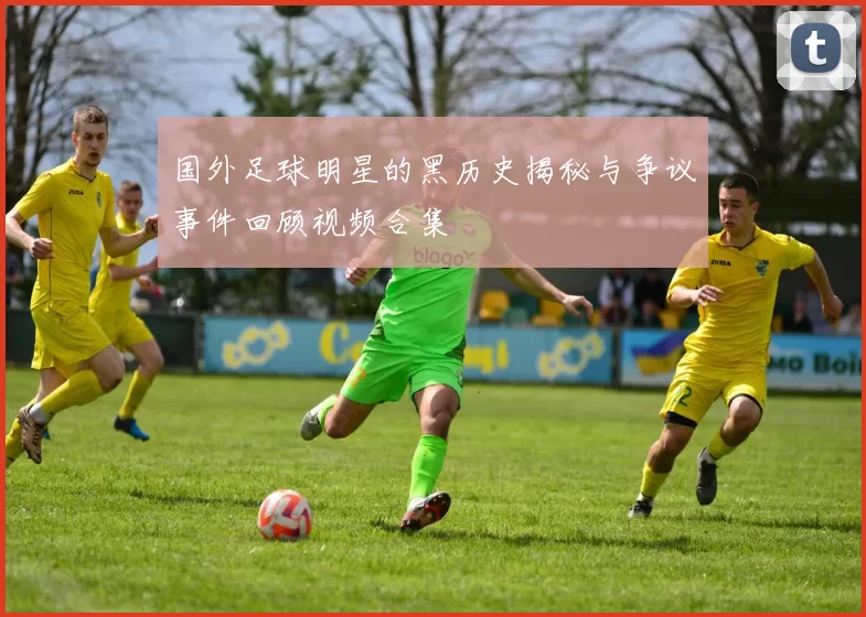国外足球明星的黑历史揭秘与争议事件回顾视频合集