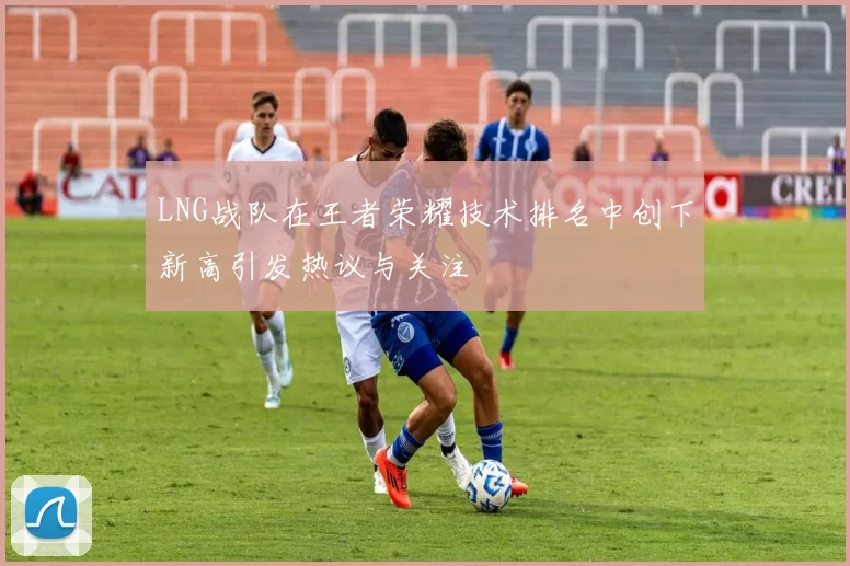 LNG战队在王者荣耀技术排名中创下新高引发热议与关注