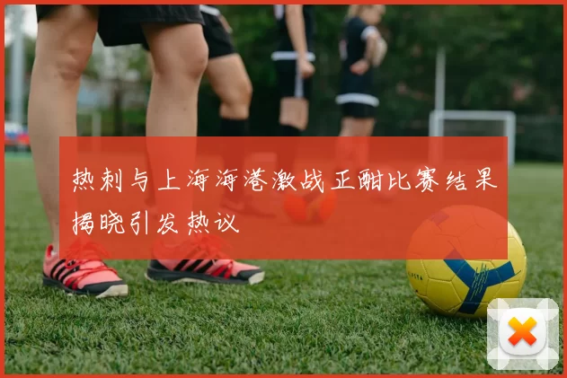 热刺与上海海港激战正酣比赛结果揭晓引发热议