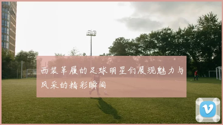 西装革履的足球明星们展现魅力与风采的精彩瞬间