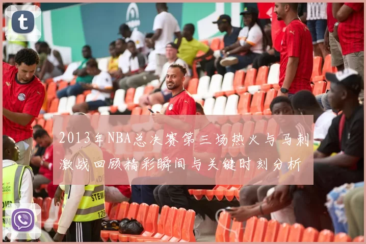 2013年NBA总决赛第三场热火与马刺激战回顾精彩瞬间与关键时刻分析