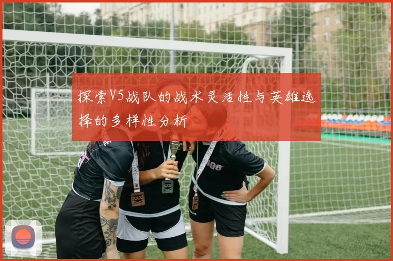 探索V5战队的战术灵活性与英雄选择的多样性分析