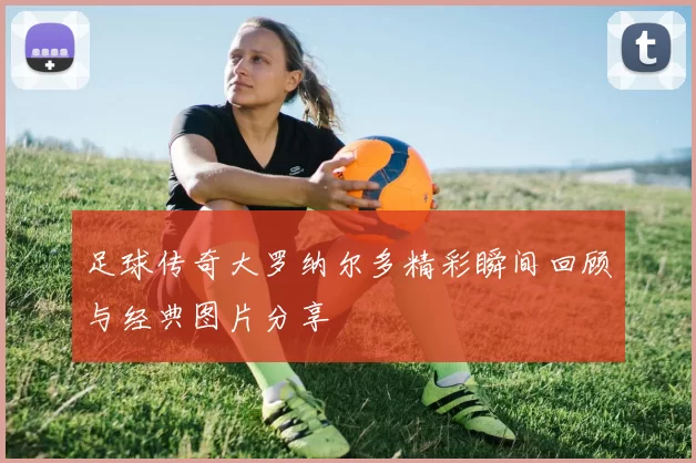 足球传奇大罗纳尔多精彩瞬间回顾与经典图片分享