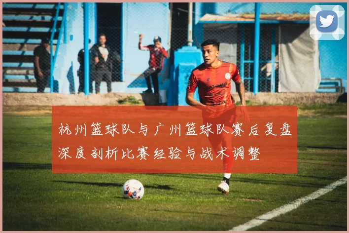 杭州篮球队与广州篮球队赛后复盘深度剖析比赛经验与战术调整