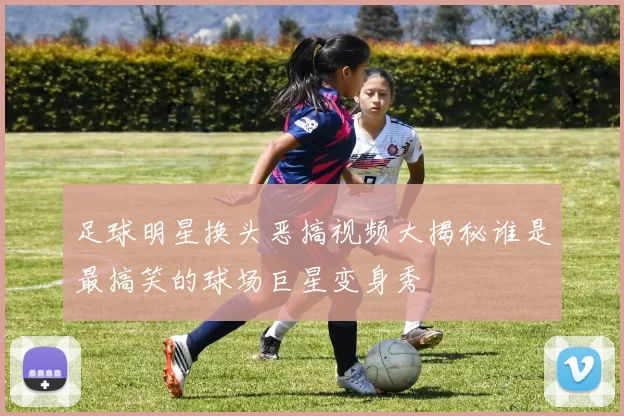 足球明星换头恶搞视频大揭秘谁是最搞笑的球场巨星变身秀