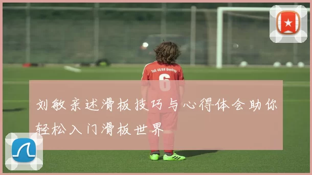 刘敏亲述滑板技巧与心得体会助你轻松入门滑板世界