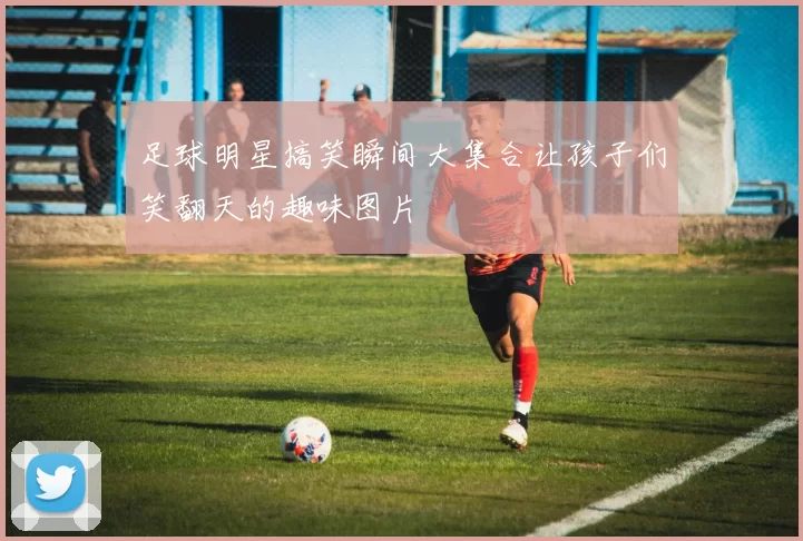 足球明星搞笑瞬间大集合让孩子们笑翻天的趣味图片