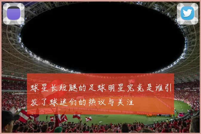 球星长短腿的足球明星究竟是谁引发了球迷们的热议与关注