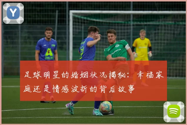 足球明星的婚姻状况揭秘：幸福家庭还是情感波折的背后故事