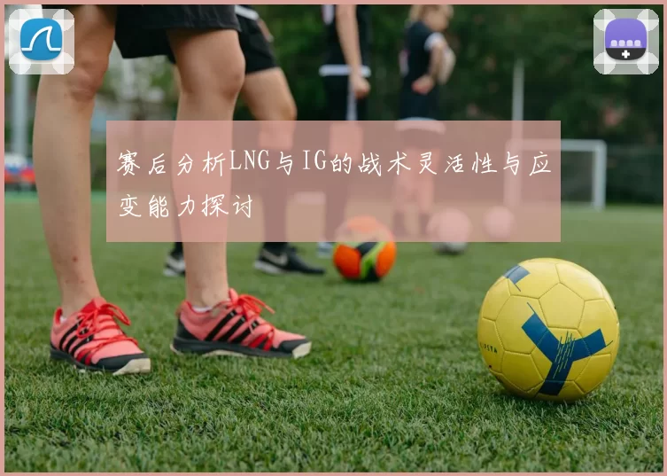赛后分析LNG与IG的战术灵活性与应变能力探讨