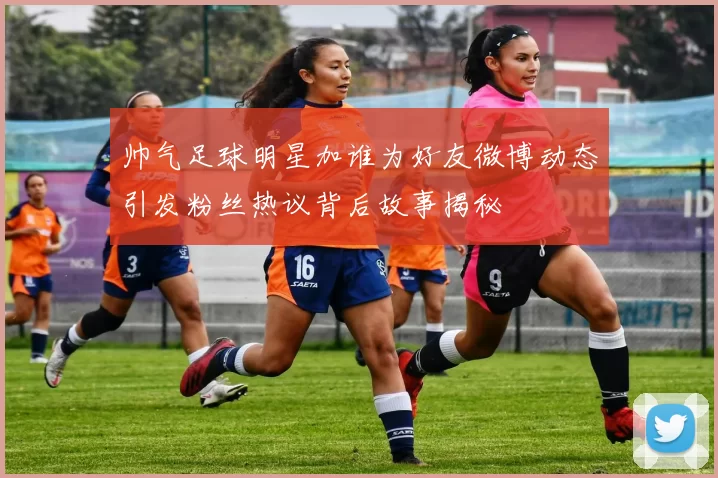 帅气足球明星加谁为好友微博动态引发粉丝热议背后故事揭秘