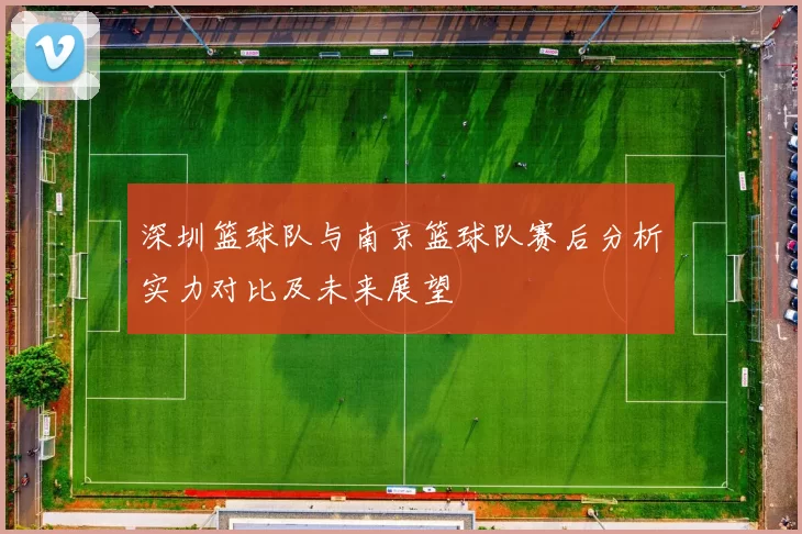 深圳篮球队与南京篮球队赛后分析实力对比及未来展望