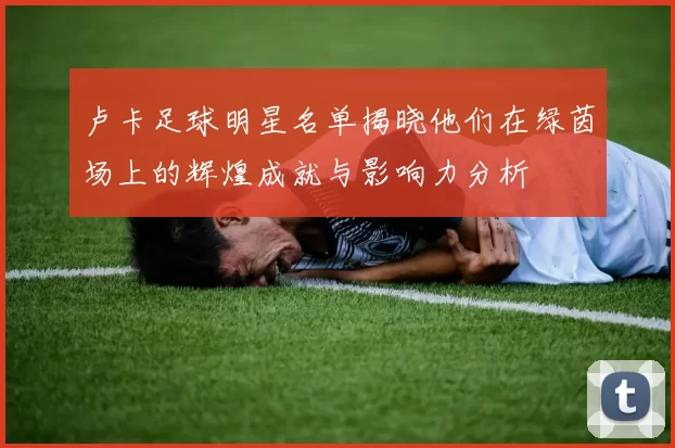 卢卡足球明星名单揭晓他们在绿茵场上的辉煌成就与影响力分析