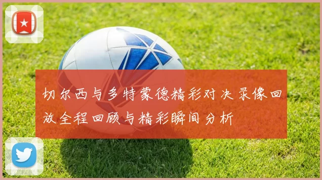 切尔西与多特蒙德精彩对决录像回放全程回顾与精彩瞬间分析