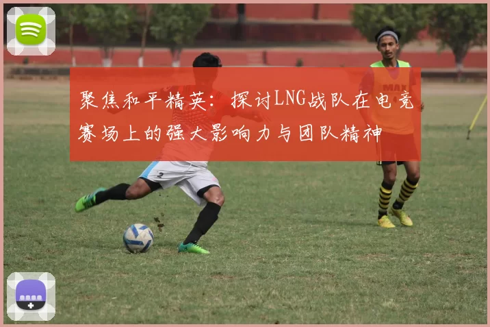 聚焦和平精英：探讨LNG战队在电竞赛场上的强大影响力与团队精神