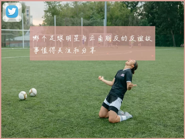 哪个足球明星与云南朋友的友谊故事值得关注和分享