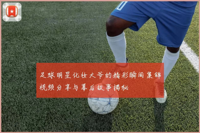 足球明星化妆大爷的精彩瞬间集锦视频分享与幕后故事揭秘
