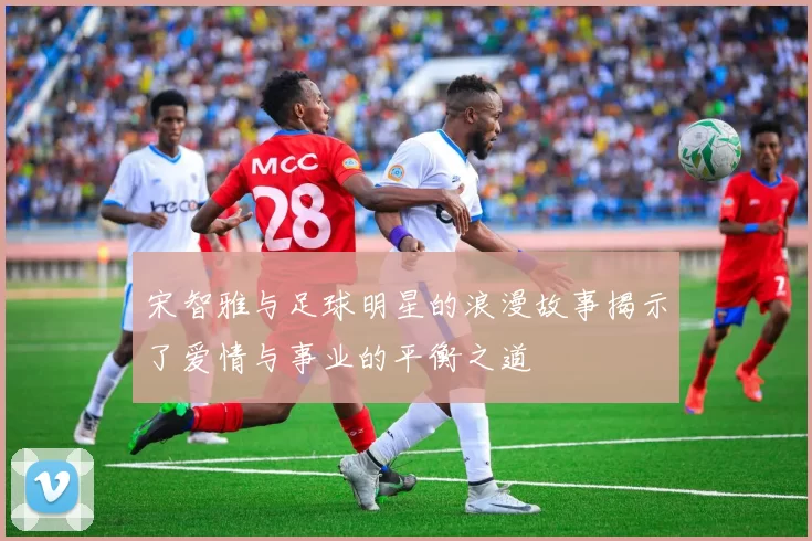 宋智雅与足球明星的浪漫故事揭示了爱情与事业的平衡之道