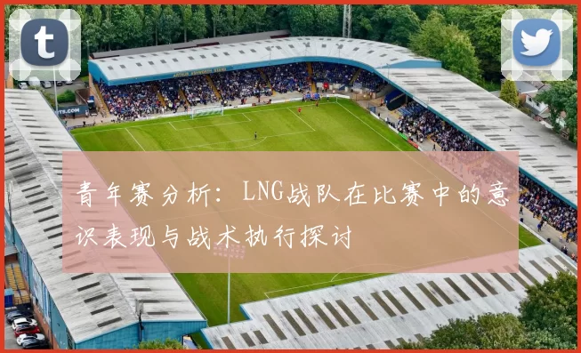 青年赛分析：LNG战队在比赛中的意识表现与战术执行探讨