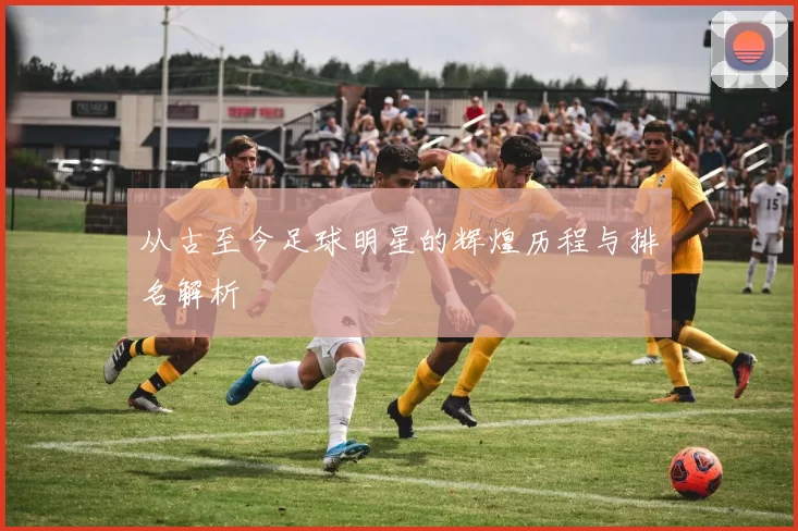 从古至今足球明星的辉煌历程与排名解析