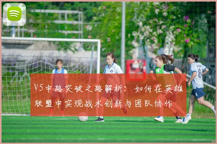 V5中路突破之路解析：如何在英雄联盟中实现战术创新与团队协作