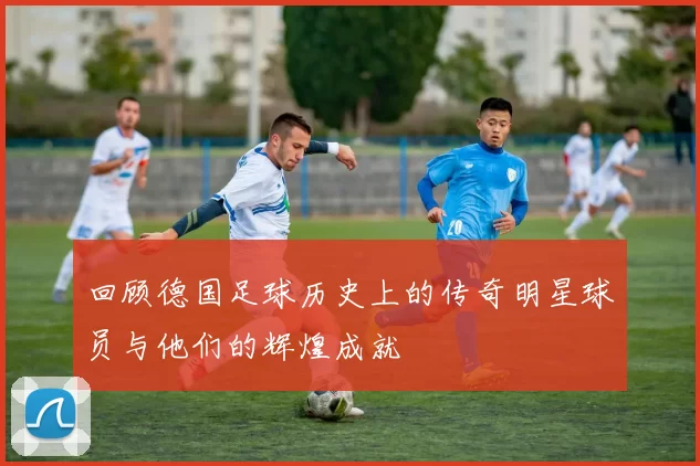 回顾德国足球历史上的传奇明星球员与他们的辉煌成就