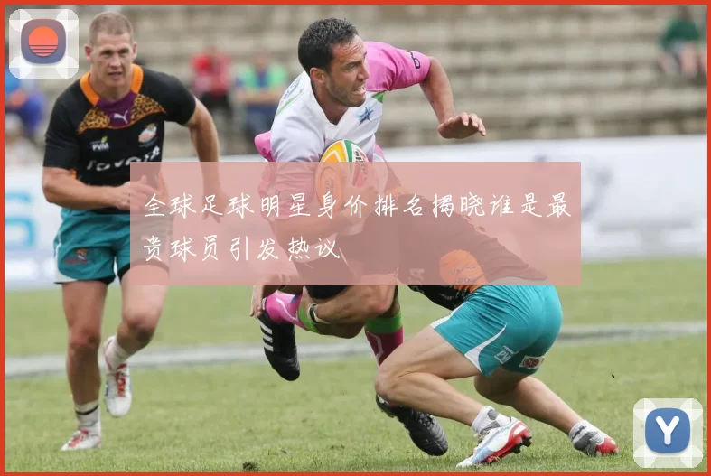 全球足球明星身价排名揭晓谁是最贵球员引发热议
