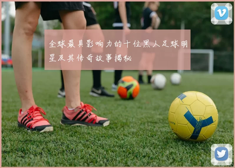 全球最具影响力的十位黑人足球明星及其传奇故事揭秘