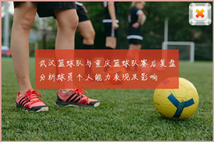 武汉篮球队与重庆篮球队赛后复盘分析球员个人能力表现及影响