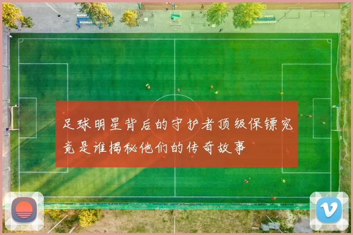 足球明星背后的守护者顶级保镖究竟是谁揭秘他们的传奇故事