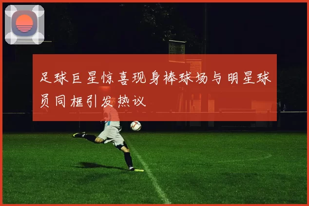 足球巨星惊喜现身棒球场与明星球员同框引发热议