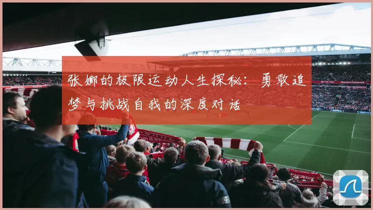 张娜的极限运动人生探秘：勇敢追梦与挑战自我的深度对话