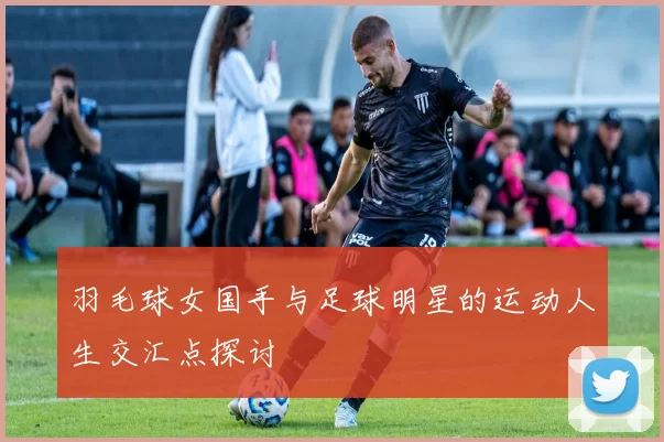 羽毛球女国手与足球明星的运动人生交汇点探讨
