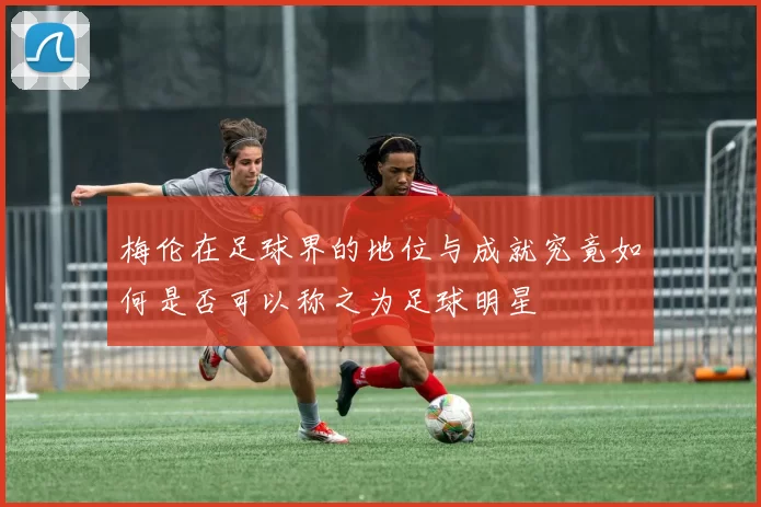 梅伦在足球界的地位与成就究竟如何是否可以称之为足球明星