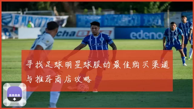 寻找足球明星球服的最佳购买渠道与推荐商店攻略