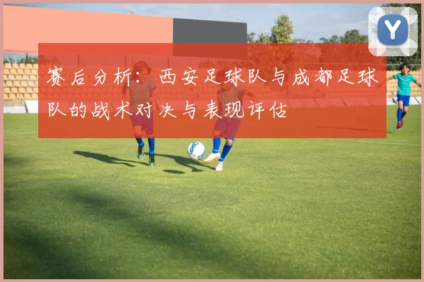 赛后分析：西安足球队与成都足球队的战术对决与表现评估