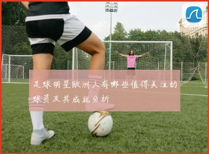 足球明星欧洲人有哪些值得关注的球员及其成就分析