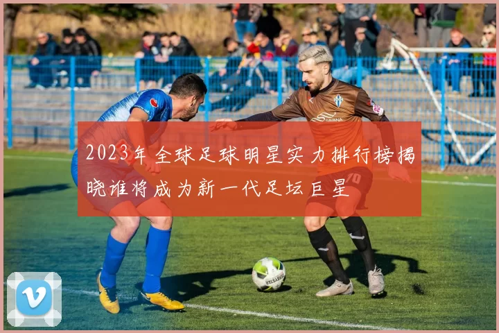 2023年全球足球明星实力排行榜揭晓谁将成为新一代足坛巨星