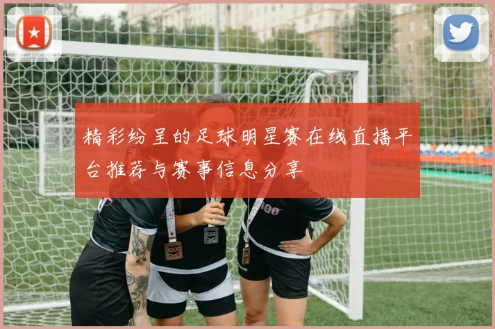 精彩纷呈的足球明星赛在线直播平台推荐与赛事信息分享