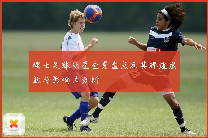 瑞士足球明星全景盘点及其辉煌成就与影响力分析