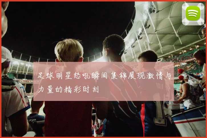 足球明星怒吼瞬间集锦展现激情与力量的精彩时刻