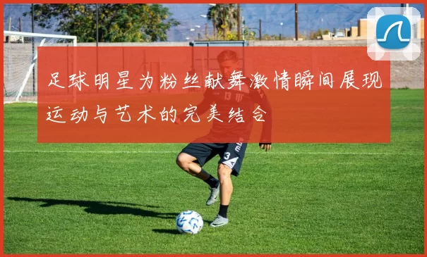 足球明星为粉丝献舞激情瞬间展现运动与艺术的完美结合