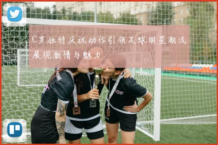 C罗独特庆祝动作引领足球明星潮流展现激情与魅力
