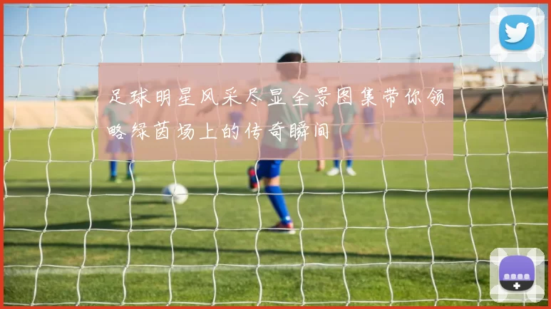 足球明星风采尽显全景图集带你领略绿茵场上的传奇瞬间