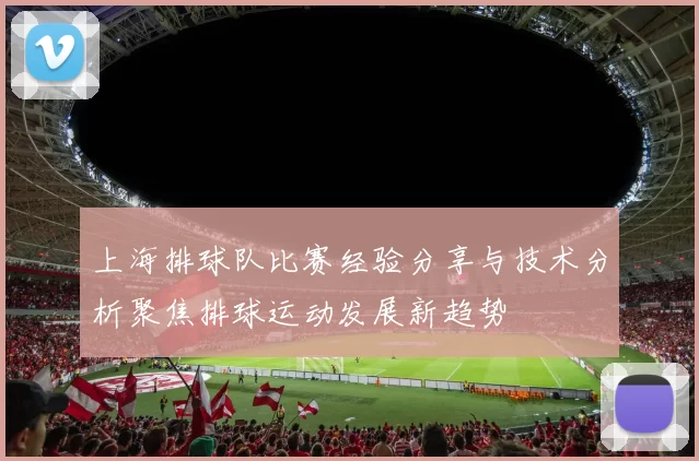 上海排球队比赛经验分享与技术分析聚焦排球运动发展新趋势