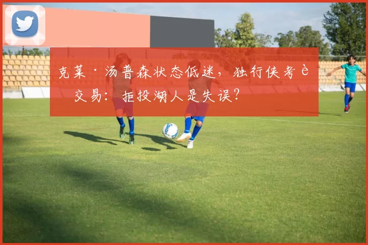 克莱·汤普森状态低迷，独行侠考虑交易：拒投湖人是失误？
