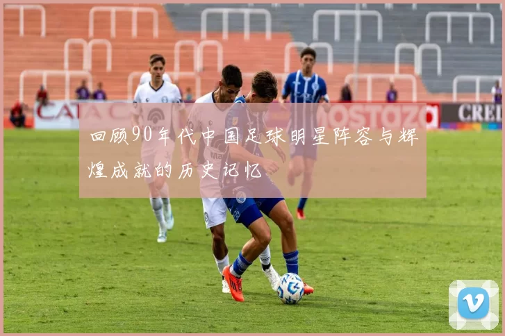 回顾90年代中国足球明星阵容与辉煌成就的历史记忆