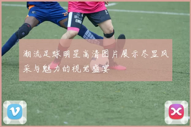 潮流足球明星高清图片展示尽显风采与魅力的视觉盛宴