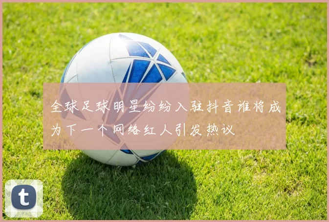 全球足球明星纷纷入驻抖音谁将成为下一个网络红人引发热议